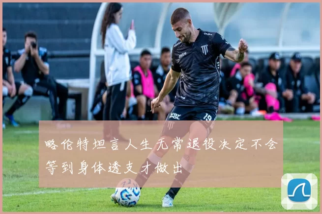 略伦特坦言人生无常退役决定不会等到身体透支才做出
