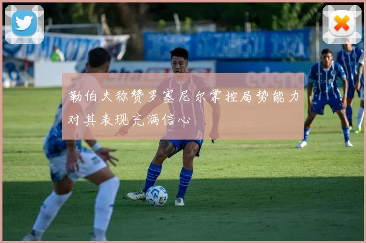 勒伯夫称赞罗塞尼尔掌控局势能力对其表现充满信心