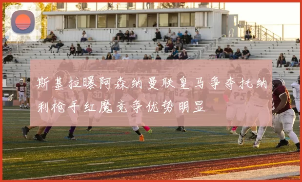 斯基拉曝阿森纳曼联皇马争夺托纳利枪手红魔竞争优势明显