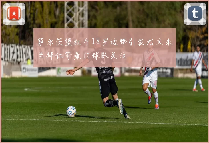 萨尔茨堡红牛18岁边锋引发尤文米兰拜仁等豪门球队关注