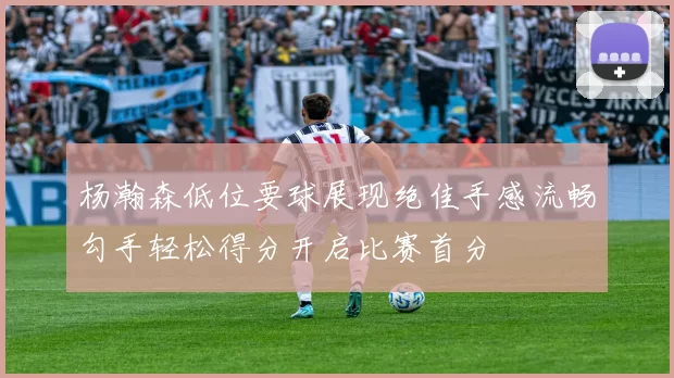 杨瀚森低位要球展现绝佳手感流畅勾手轻松得分开启比赛首分
