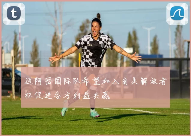 迈阿密国际队希望加入南美解放者杯促进各方利益共赢