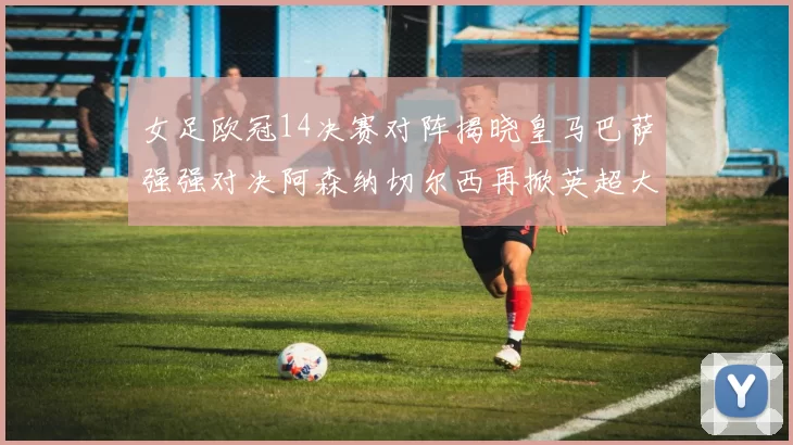 女足欧冠14决赛对阵揭晓皇马巴萨强强对决阿森纳切尔西再掀英超大战