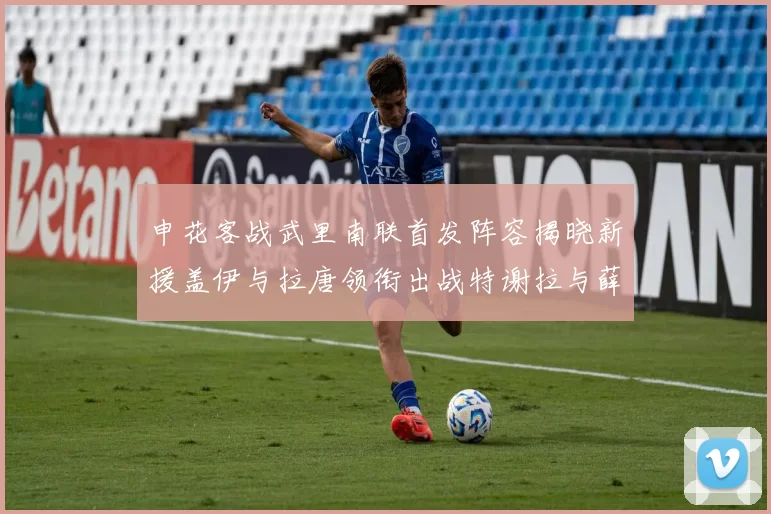 申花客战武里南联首发阵容揭晓新援盖伊与拉唐领衔出战特谢拉与薛庆浩同场竞技
