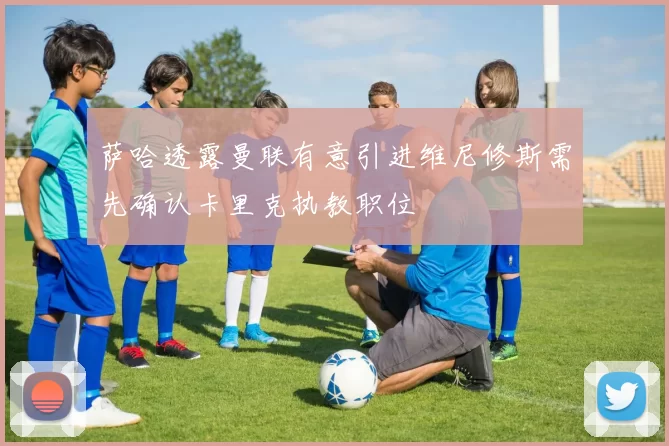 萨哈透露曼联有意引进维尼修斯需先确认卡里克执教职位