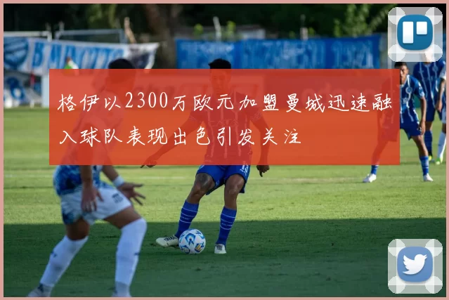 格伊以2300万欧元加盟曼城迅速融入球队表现出色引发关注