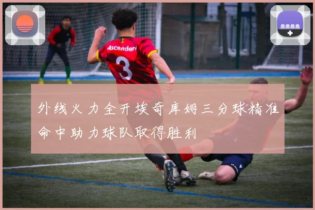 外线火力全开埃奇库姆三分球精准命中助力球队取得胜利
