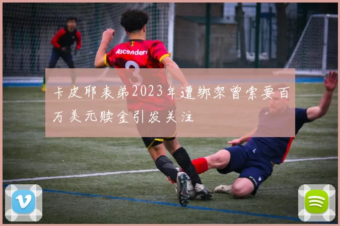 卡皮耶表弟2023年遭绑架曾索要百万美元赎金引发关注