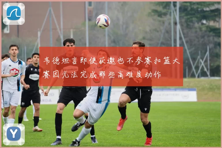 韦德坦言即使获邀也不参赛扣篮大赛因无法完成那些高难度动作