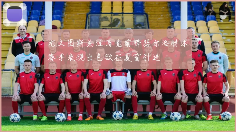 尤文图斯关注马竞前锋瑟尔洛特本赛季表现出色欲在夏窗引进