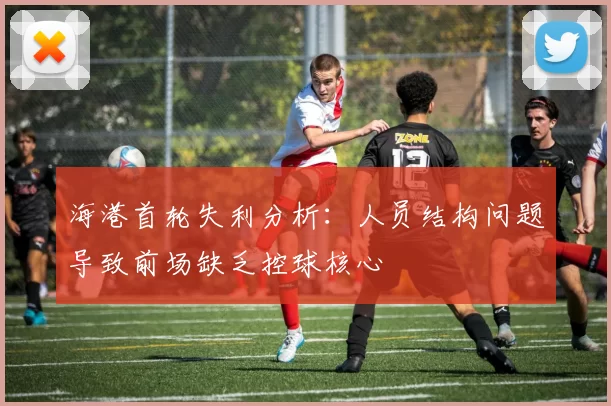 海港首轮失利分析：人员结构问题导致前场缺乏控球核心