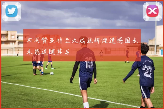 布冯赞亚特兰大成就辉煌遗憾国米未能追随其后