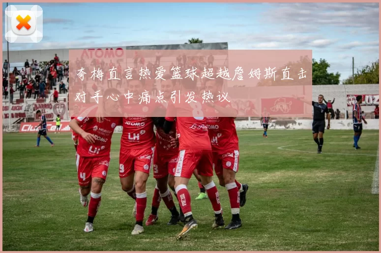 夸梅直言热爱篮球超越詹姆斯直击对手心中痛点引发热议