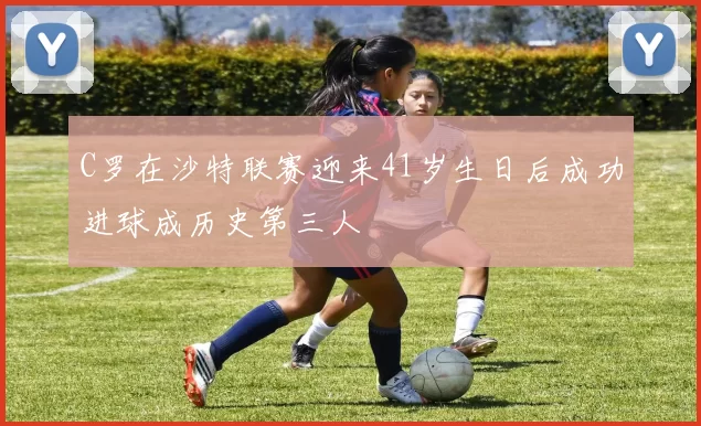 C罗在沙特联赛迎来41岁生日后成功进球成历史第三人