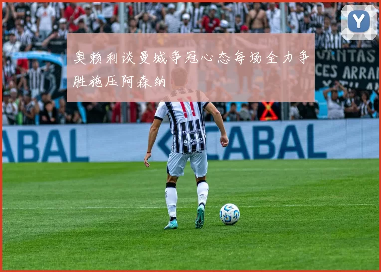 奥赖利谈曼城争冠心态每场全力争胜施压阿森纳