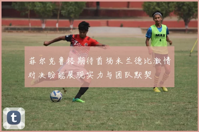 菲尔克鲁格期待首场米兰德比激情对决盼能展现实力与团队默契