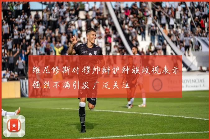 维尼修斯对穆帅辩护种族歧视表示强烈不满引发广泛关注