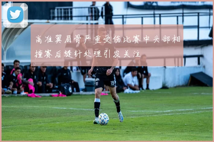 高准翼眉骨严重受伤比赛中头部相撞赛后缝针处理引发关注