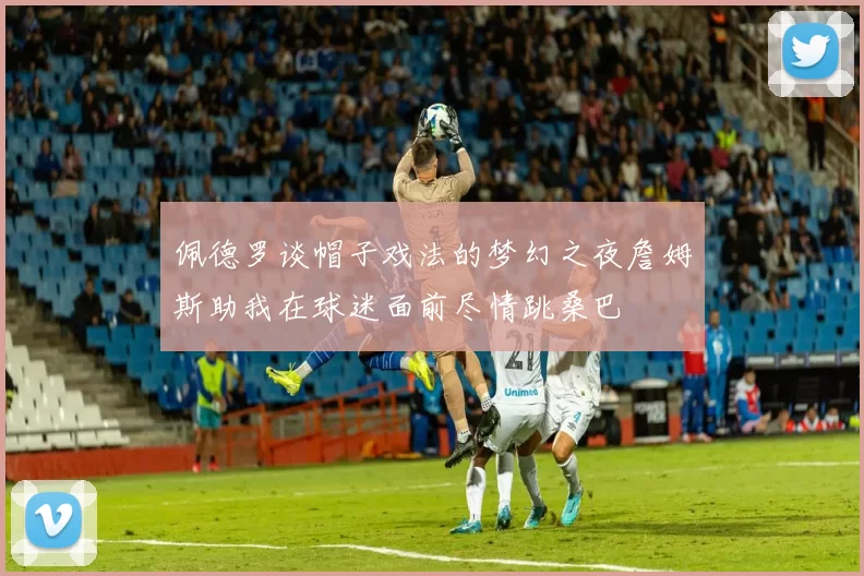 佩德罗谈帽子戏法的梦幻之夜詹姆斯助我在球迷面前尽情跳桑巴