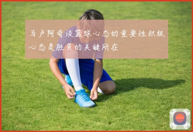 马卢阿奇谈篮球心态的重要性积极心态是胜负的关键所在