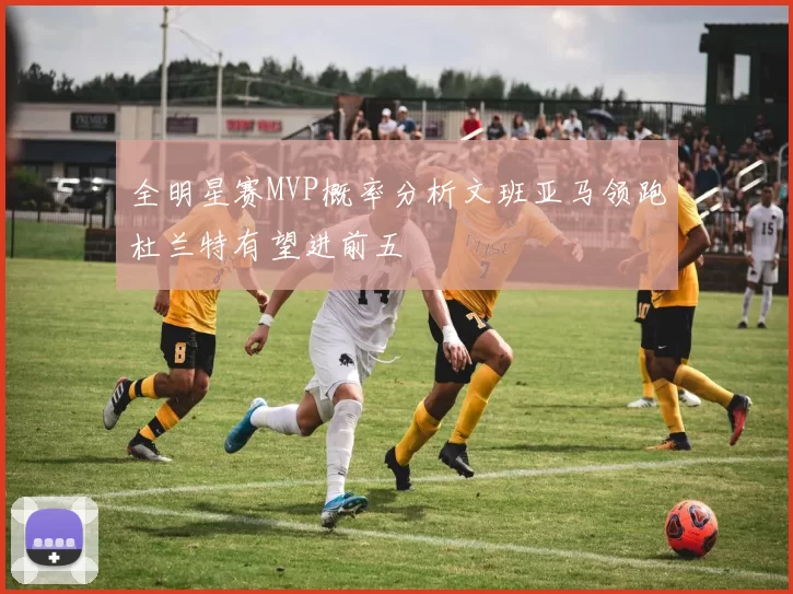 全明星赛MVP概率分析文班亚马领跑杜兰特有望进前五