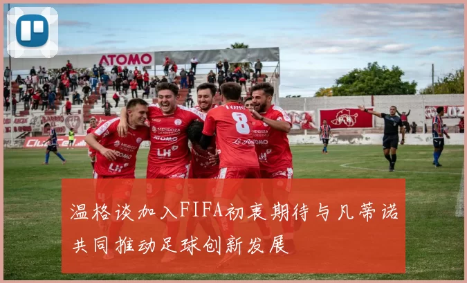 温格谈加入FIFA初衷期待与凡蒂诺共同推动足球创新发展