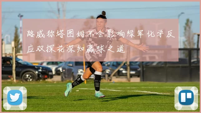 路威称塔图姆不会影响绿军化学反应双探花深知赢球之道