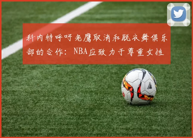 科内特呼吁老鹰取消和脱衣舞俱乐部的合作：NBA应致力于尊重女性