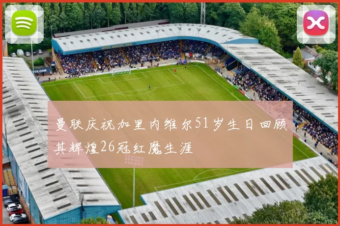 曼联庆祝加里内维尔51岁生日回顾其辉煌26冠红魔生涯