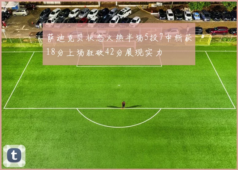 萨迪克贝状态火热半场5投7中斩获18分上场狂砍42分展现实力