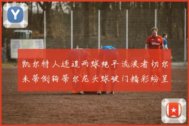凯尔特人连追两球绝平流浪者切尔米蒂倒钩蒂尔尼头球破门精彩纷呈