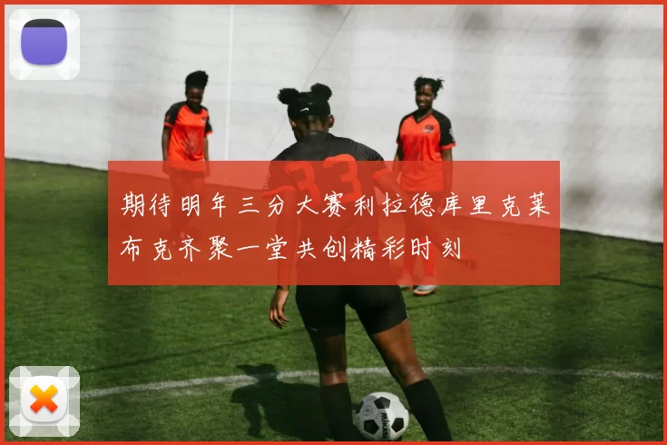 期待明年三分大赛利拉德库里克莱布克齐聚一堂共创精彩时刻