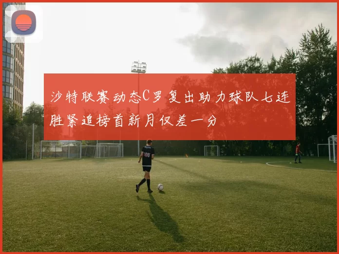 沙特联赛动态C罗复出助力球队七连胜紧追榜首新月仅差一分